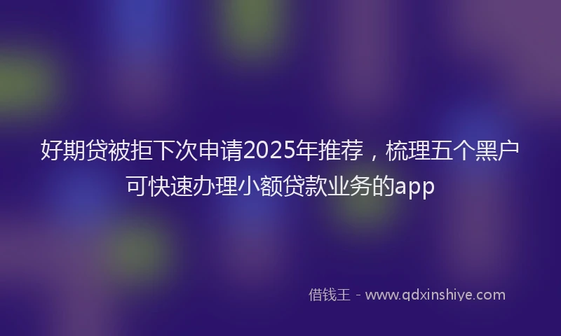 好期贷被拒下次申请2025年推荐，梳理五个黑户可快速办理小额贷款业务的app