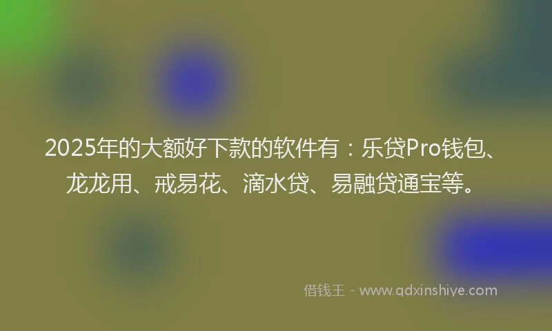 2025年的大额好下款的软件有：乐贷Pro钱包、龙龙用、戒易花、滴水贷、易融贷通宝等。