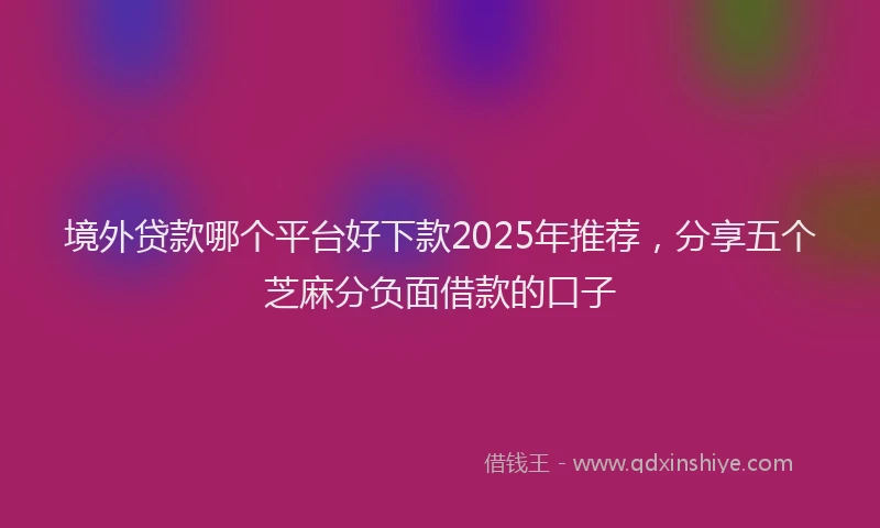 境外贷款哪个平台好下款2025年推荐，分享五个芝麻分负面借款的口子