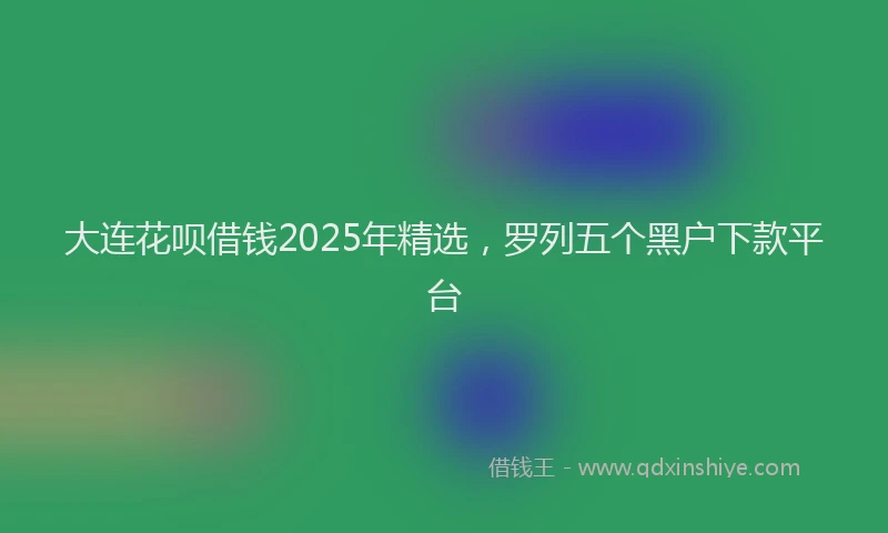 大连花呗借钱2025年精选，罗列五个黑户下款平台