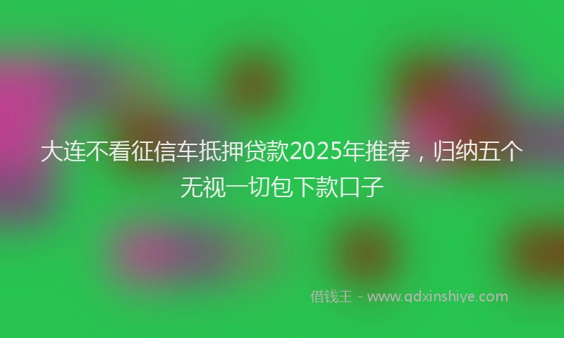大连不看征信车抵押贷款2025年推荐，归纳五个无视一切包下款口子