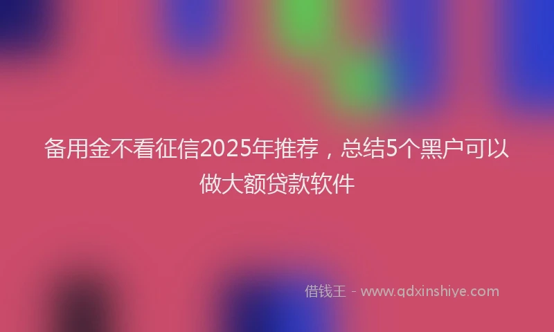 备用金不看征信2025年推荐，总结5个黑户可以做大额贷款软件