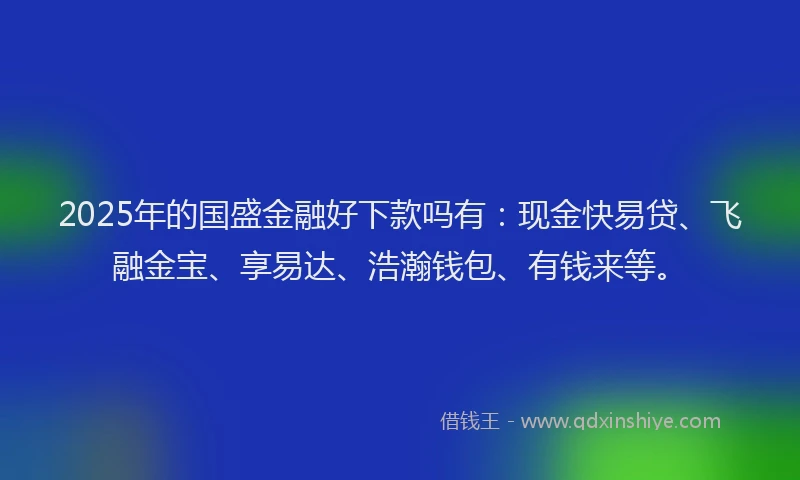 2025年的国盛金融好下款吗有：现金快易贷、飞融金宝、享易达、浩瀚钱包、有钱来等。