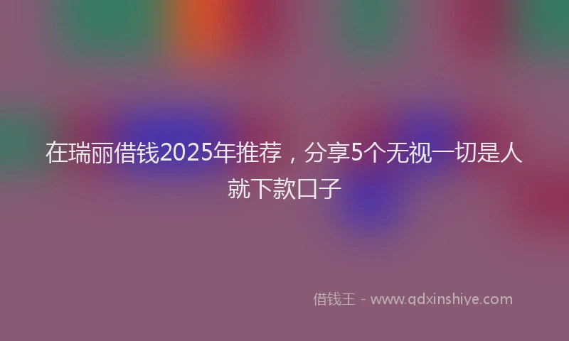 在瑞丽借钱2025年推荐，分享5个无视一切是人就下款口子