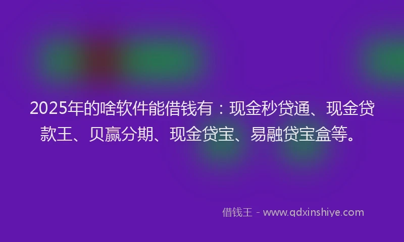 2025年的啥软件能借钱有：现金秒贷通、现金贷款王、贝赢分期、现金贷宝、易融贷宝盒等。