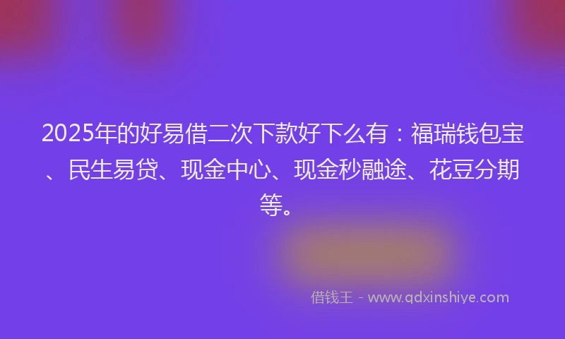 2025年的好易借二次下款好下么有：福瑞钱包宝、民生易贷、现金中心、现金秒融途、花豆分期等。