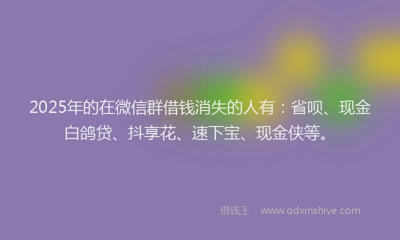2025年的在微信群借钱消失的人有：省呗、现金白鸽贷、抖享花、速下宝、现金侠等。