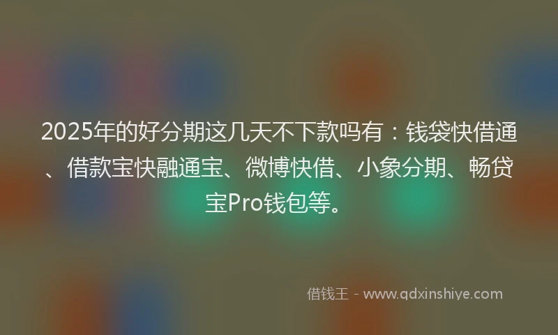 2025年的好分期这几天不下款吗有：钱袋快借通、借款宝快融通宝、微博快借、小象分期、畅贷宝Pro钱包等。