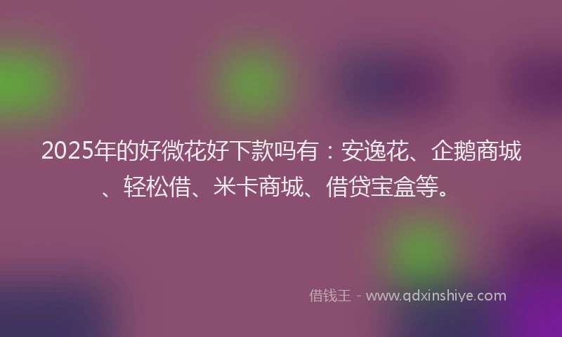 2025年的好微花好下款吗有：安逸花、企鹅商城、轻松借、米卡商城、借贷宝盒等。
