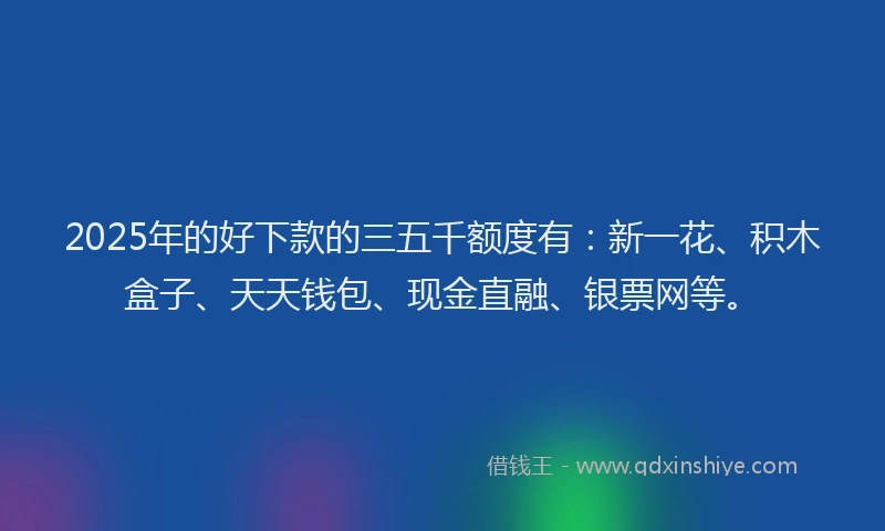 2025年的好下款的三五千额度有：新一花、积木盒子、天天钱包、现金直融、银票网等。