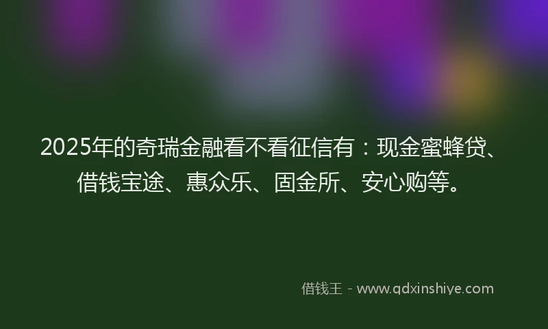 2025年的奇瑞金融看不看征信有：现金蜜蜂贷、借钱宝途、惠众乐、固金所、安心购等。