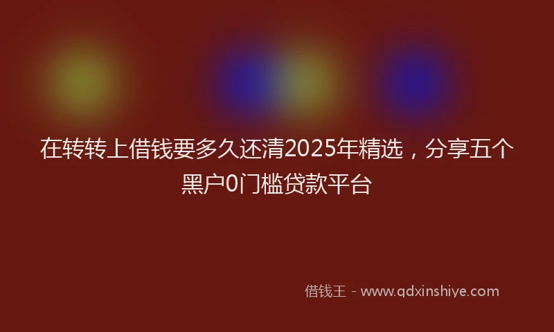 在转转上借钱要多久还清2025年精选，分享五个黑户0门槛贷款平台