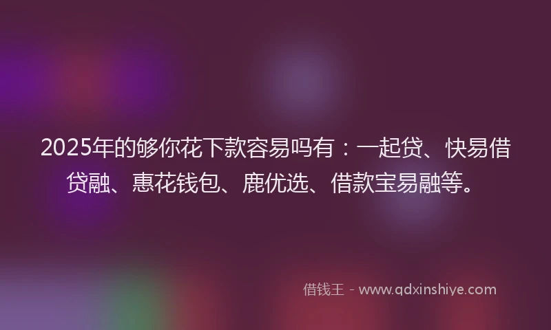 2025年的够你花下款容易吗有：一起贷、快易借贷融、惠花钱包、鹿优选、借款宝易融等。
