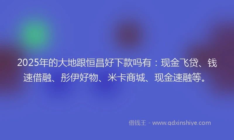 2025年的大地跟恒昌好下款吗有：现金飞贷、钱速借融、彤伊好物、米卡商城、现金速融等。