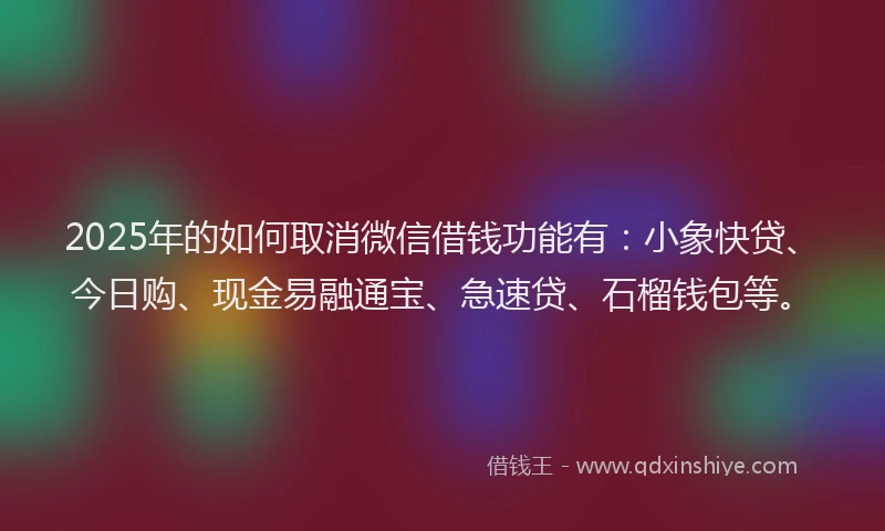 2025年的如何取消微信借钱功能有：小象快贷、今日购、现金易融通宝、急速贷、石榴钱包等。