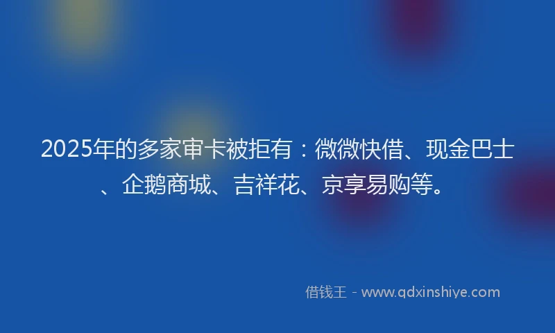 2025年的多家审卡被拒有：微微快借、现金巴士、企鹅商城、吉祥花、京享易购等。
