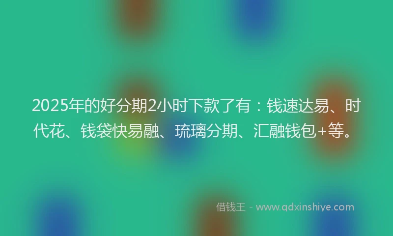 2025年的好分期2小时下款了有：钱速达易、时代花、钱袋快易融、琉璃分期、汇融钱包+等。