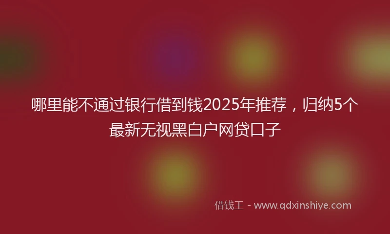 哪里能不通过银行借到钱2025年推荐，归纳5个最新无视黑白户网贷口子