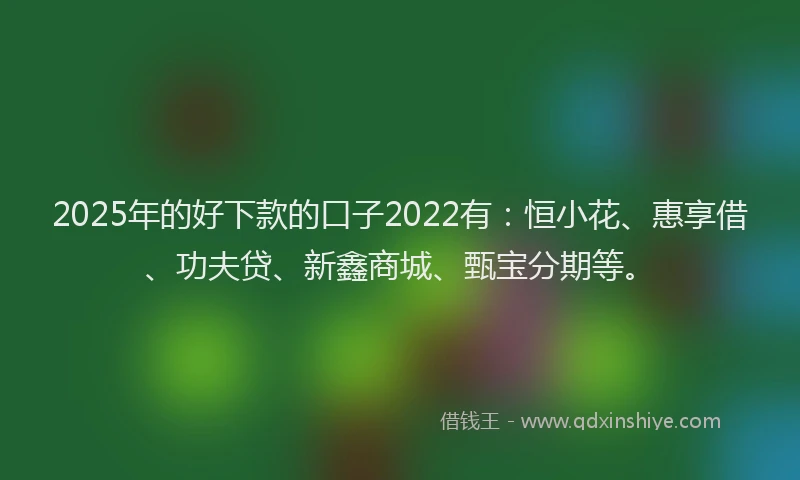 2025年的好下款的口子2022有：恒小花、惠享借、功夫贷、新鑫商城、甄宝分期等。