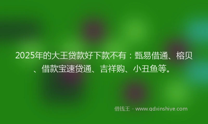 2025年的大王贷款好下款不有：甄易借通、榕贝、借款宝速贷通、吉祥购、小丑鱼等。