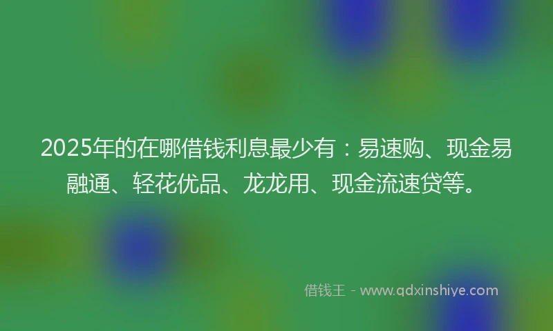 2025年的在哪借钱利息最少有：易速购、现金易融通、轻花优品、龙龙用、现金流速贷等。