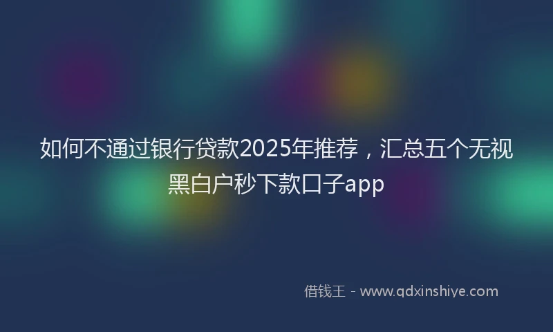 如何不通过银行贷款2025年推荐，汇总五个无视黑白户秒下款口子app