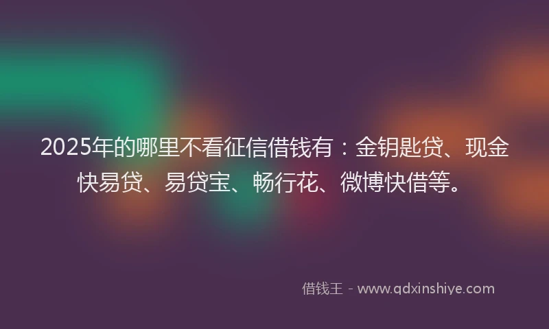 2025年的哪里不看征信借钱有：金钥匙贷、现金快易贷、易贷宝、畅行花、微博快借等。