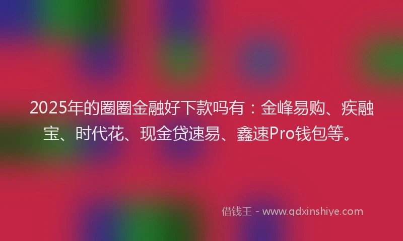2025年的圈圈金融好下款吗有：金峰易购、疾融宝、时代花、现金贷速易、鑫速Pro钱包等。