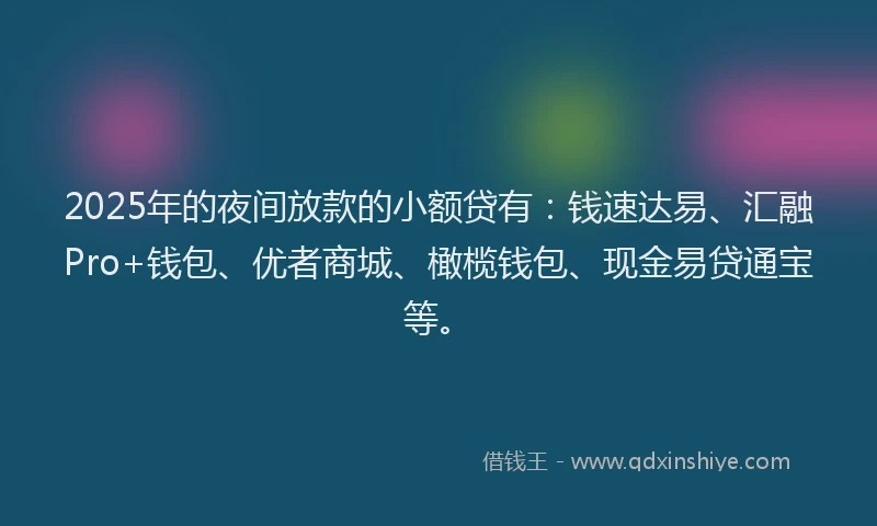 2025年的夜间放款的小额贷有：钱速达易、汇融Pro+钱包、优者商城、橄榄钱包、现金易贷通宝等。