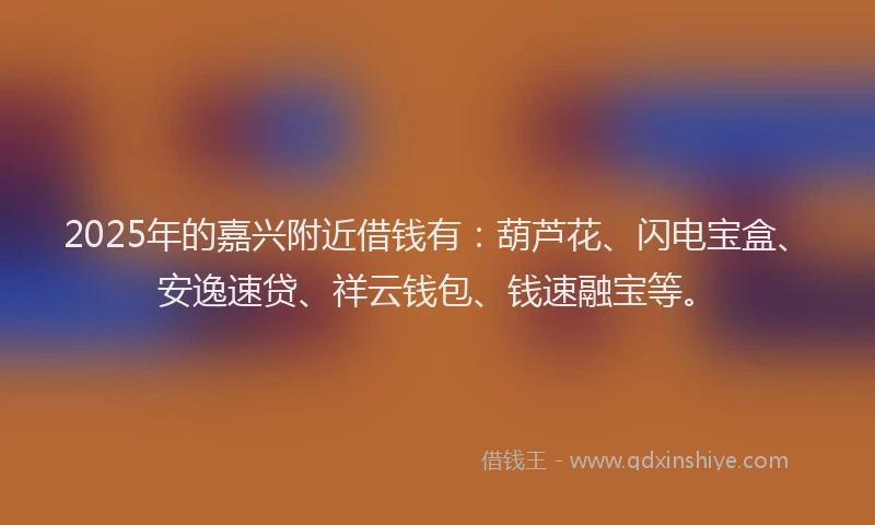 2025年的嘉兴附近借钱有：葫芦花、闪电宝盒、安逸速贷、祥云钱包、钱速融宝等。