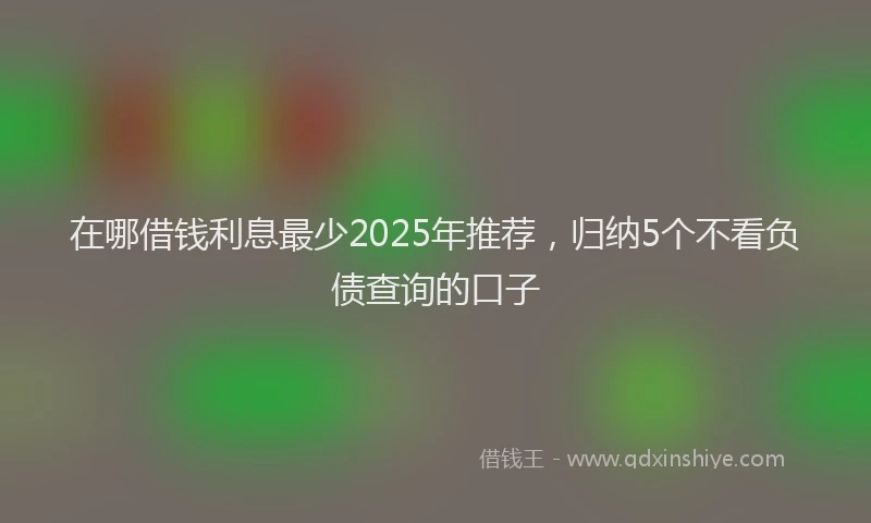 在哪借钱利息最少2025年推荐，归纳5个不看负债查询的口子