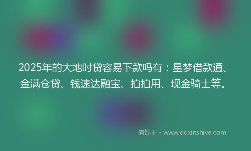 2025年的大地时贷容易下款吗有：星梦借款通、金满仓贷、钱速达融宝、拍拍用、现金骑士等。