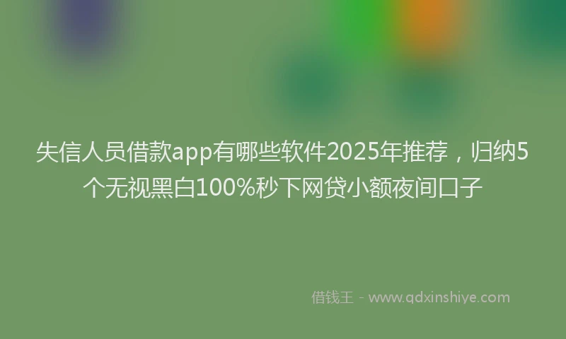 失信人员借款app有哪些软件2025年推荐，归纳5个无视黑白100%秒下网贷小额夜间口子
