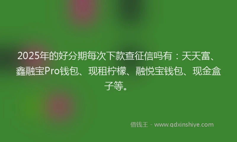 2025年的好分期每次下款查征信吗有：天天富、鑫融宝Pro钱包、现租柠檬、融悦宝钱包、现金盒子等。