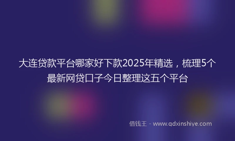 大连贷款平台哪家好下款2025年精选，梳理5个最新网贷口子今日整理这五个平台