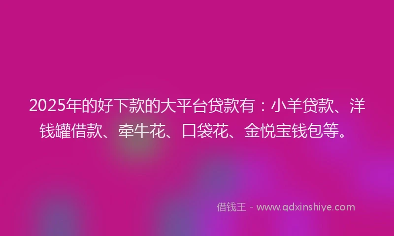 2025年的好下款的大平台贷款有：小羊贷款、洋钱罐借款、牵牛花、口袋花、金悦宝钱包等。