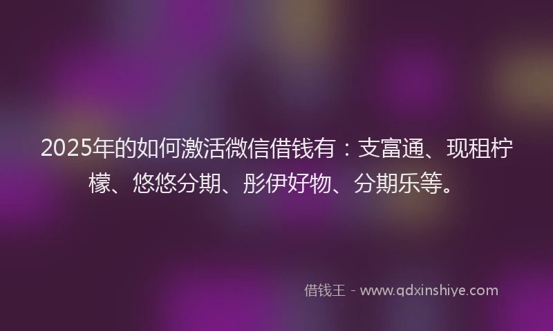 2025年的如何激活微信借钱有：支富通、现租柠檬、悠悠分期、彤伊好物、分期乐等。