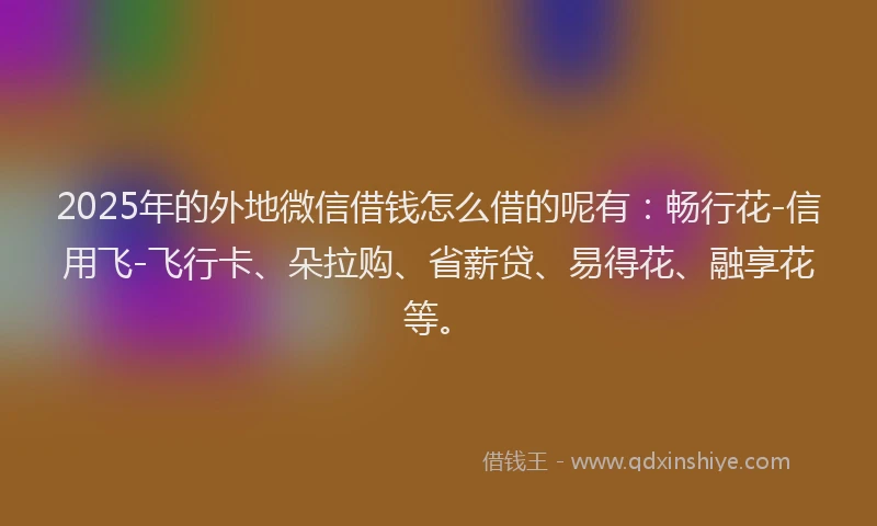 2025年的外地微信借钱怎么借的呢有：畅行花-信用飞-飞行卡、朵拉购、省薪贷、易得花、融享花等。