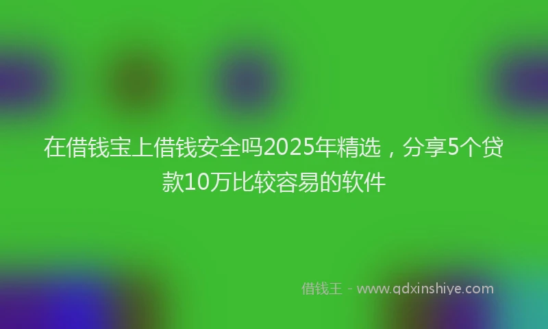 在借钱宝上借钱安全吗2025年精选，分享5个贷款10万比较容易的软件