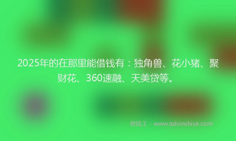 2025年的在那里能借钱有：独角兽、花小猪、聚财花、360速融、天美贷等。