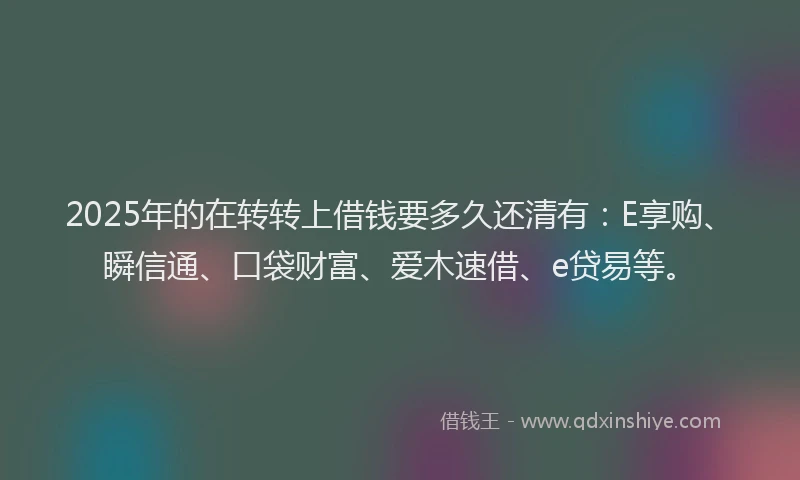 2025年的在转转上借钱要多久还清有：E享购、瞬信通、口袋财富、爱木速借、e贷易等。