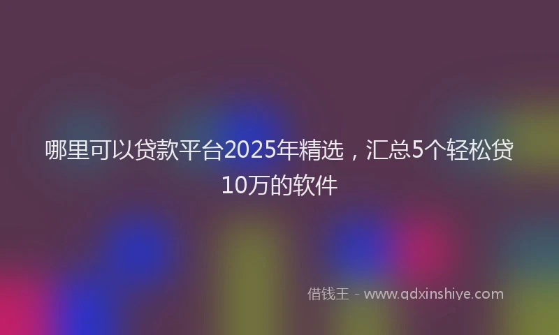 哪里可以贷款平台2025年精选，汇总5个轻松贷10万的软件