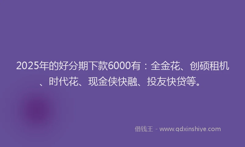 2025年的好分期下款6000有：全金花、创硕租机、时代花、现金侠快融、投友快贷等。
