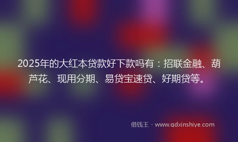 2025年的大红本贷款好下款吗有：招联金融、葫芦花、现用分期、易贷宝速贷、好期贷等。