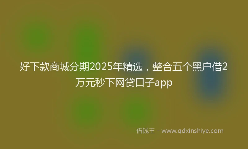 好下款商城分期2025年精选，整合五个黑户借2万元秒下网贷口子app