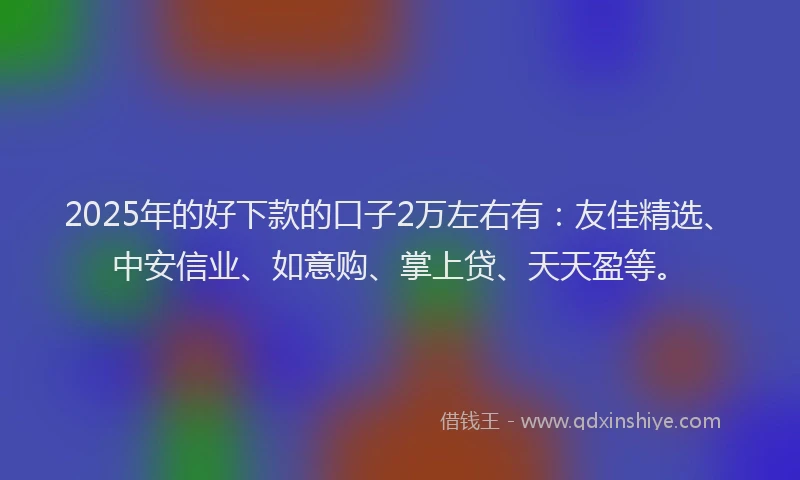 2025年的好下款的口子2万左右有：友佳精选、中安信业、如意购、掌上贷、天天盈等。