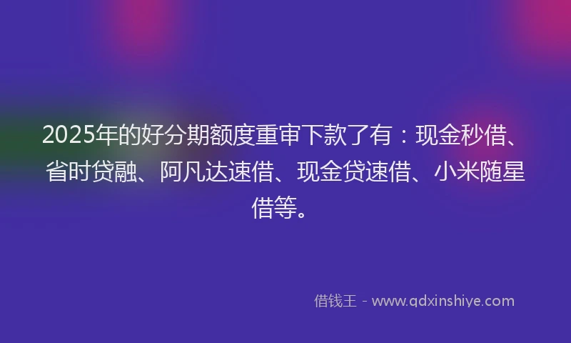 2025年的好分期额度重审下款了有：现金秒借、省时贷融、阿凡达速借、现金贷速借、小米随星借等。