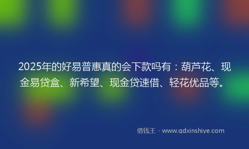 2025年的好易普惠真的会下款吗有：葫芦花、现金易贷盒、新希望、现金贷速借、轻花优品等。