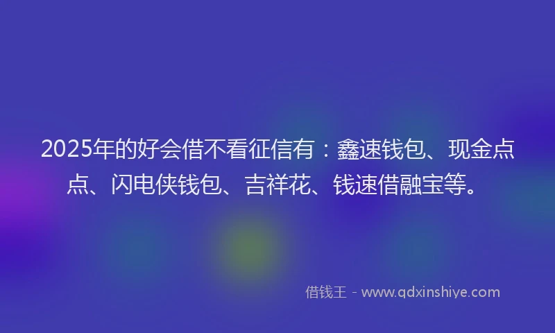 2025年的好会借不看征信有：鑫速钱包、现金点点、闪电侠钱包、吉祥花、钱速借融宝等。