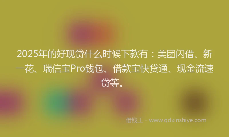 2025年的好现贷什么时候下款有：美团闪借、新一花、瑞信宝Pro钱包、借款宝快贷通、现金流速贷等。